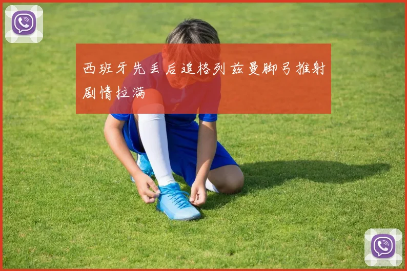 西班牙先丢后追格列兹曼脚弓推射剧情拉满