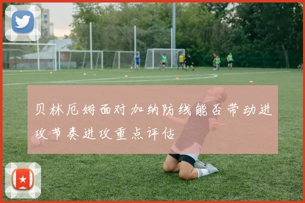 贝林厄姆面对加纳防线能否带动进攻节奏进攻重点评估