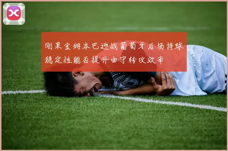 刚果金姆本巴迎战葡萄牙后场持球稳定性能否提升由守转攻效率