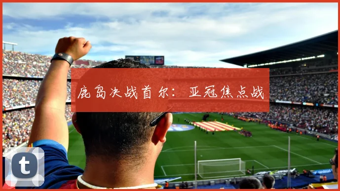 鹿岛决战首尔：亚冠焦点战