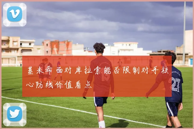 基米希面对库拉索能否限制对手核心防线价值看点