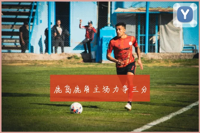 鹿岛鹿角主场力争三分