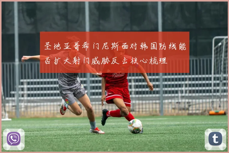 圣地亚哥希门尼斯面对韩国防线能否扩大射门威胁反击核心梳理