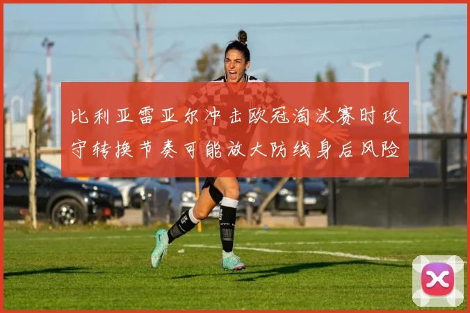 比利亚雷亚尔冲击欧冠淘汰赛时攻守转换节奏可能放大防线身后风险