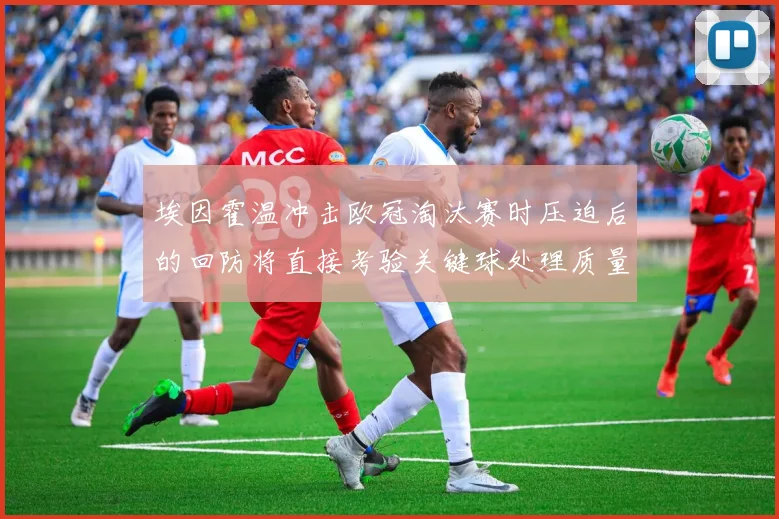 埃因霍温冲击欧冠淘汰赛时压迫后的回防将直接考验关键球处理质量