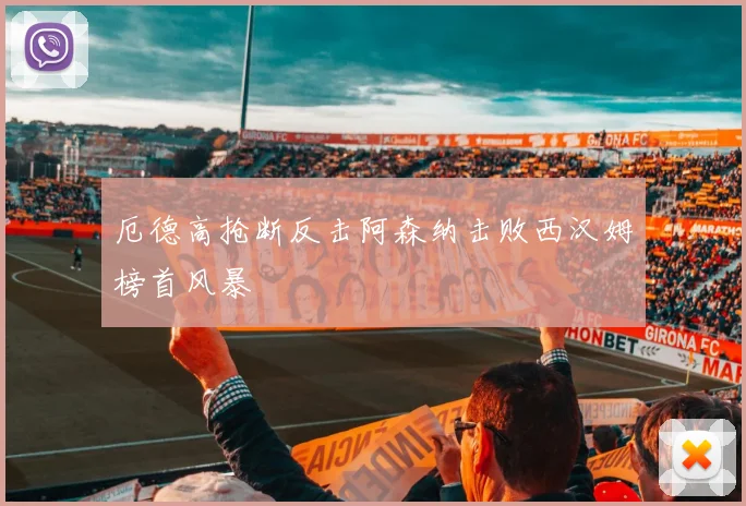 厄德高抢断反击阿森纳击败西汉姆榜首风暴