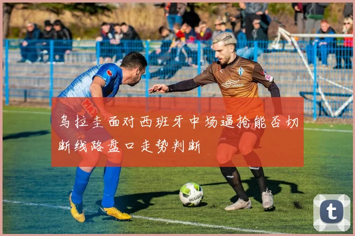 乌拉圭面对西班牙中场逼抢能否切断线路盘口走势判断