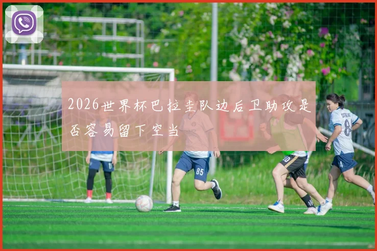 2026世界杯巴拉圭队边后卫助攻是否容易留下空当