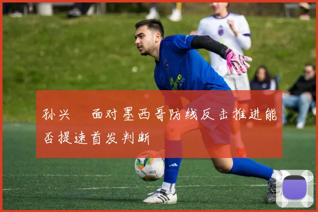 孙兴慜面对墨西哥防线反击推进能否提速首发判断