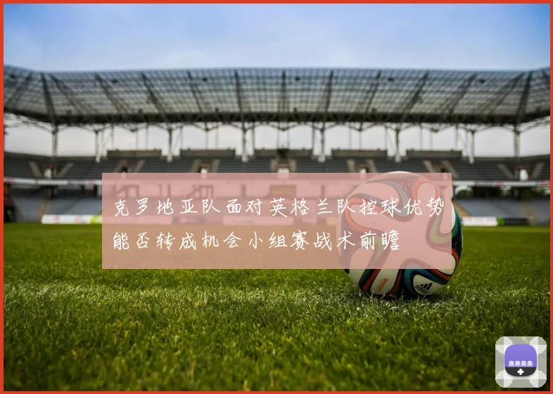 克罗地亚队面对英格兰队控球优势能否转成机会小组赛战术前瞻