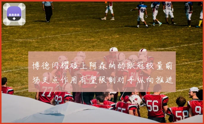 博德闪耀碰上阿森纳的欧冠较量前场支点作用有望限制对手纵向推进