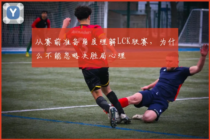 从赛前准备角度理解LCK联赛，为什么不能忽略决胜局心理