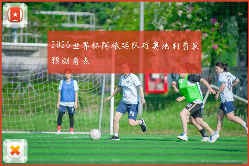 2026世界杯阿根廷队对奥地利首发预测看点
