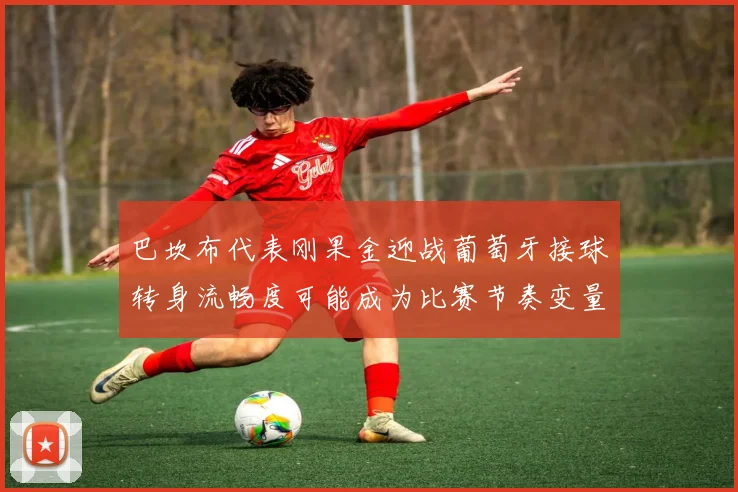 巴坎布代表刚果金迎战葡萄牙接球转身流畅度可能成为比赛节奏变量
