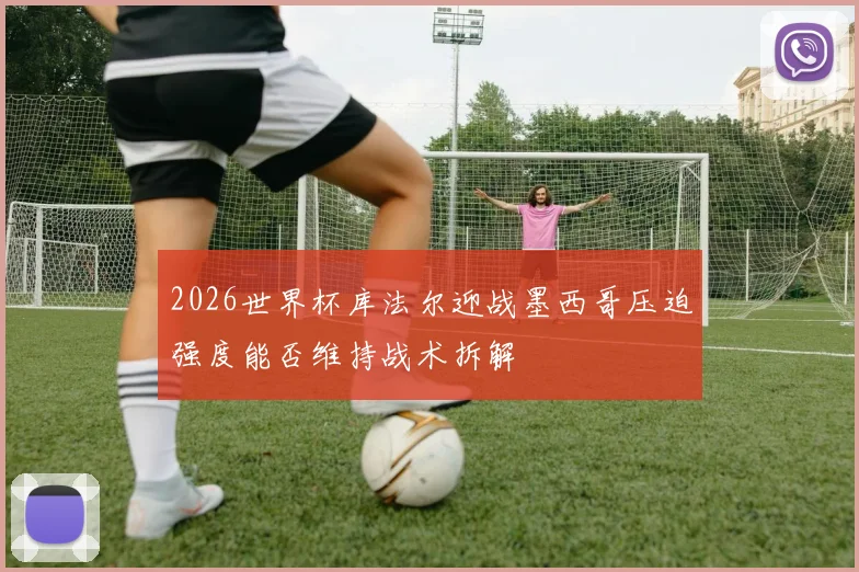 2026世界杯库法尔迎战墨西哥压迫强度能否维持战术拆解