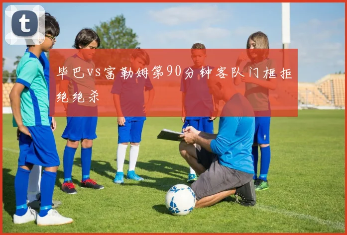 毕巴vs富勒姆第90分钟客队门框拒绝绝杀