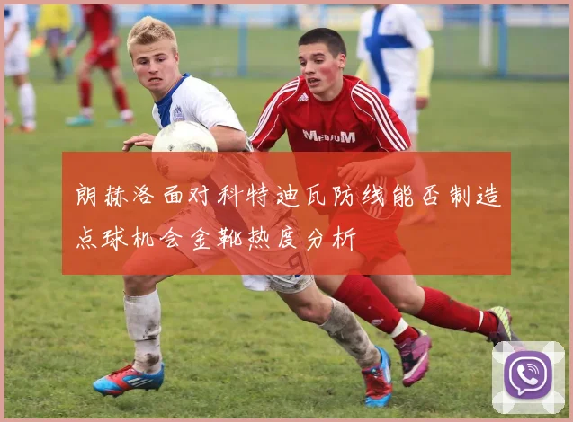 朗赫洛面对科特迪瓦防线能否制造点球机会金靴热度分析
