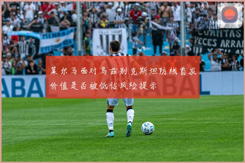 莱尔马面对乌兹别克斯坦防线首发价值是否被低估风险提示