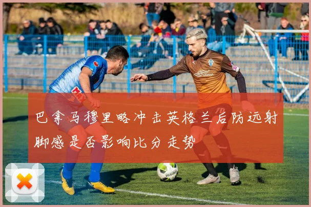巴拿马穆里略冲击英格兰后防远射脚感是否影响比分走势