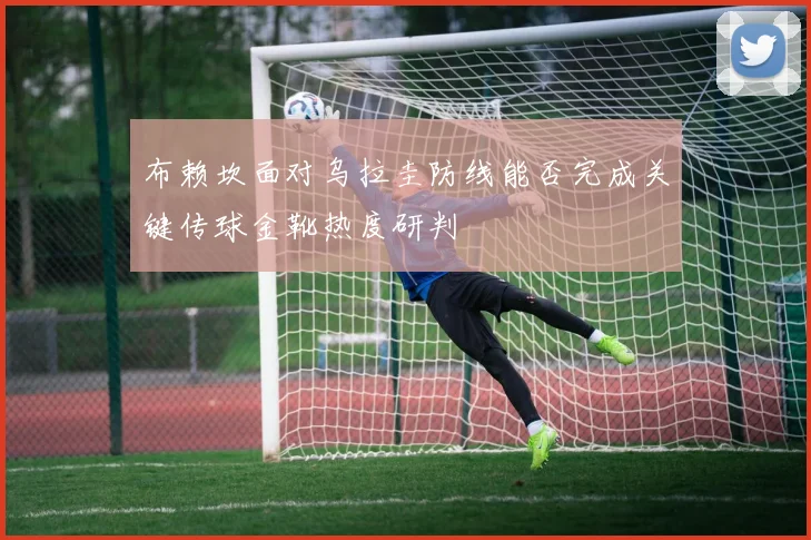 布赖坎面对乌拉圭防线能否完成关键传球金靴热度研判